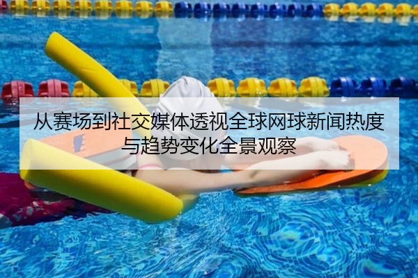 从赛场到社交媒体透视全球网球新闻热度与趋势变化全景观察