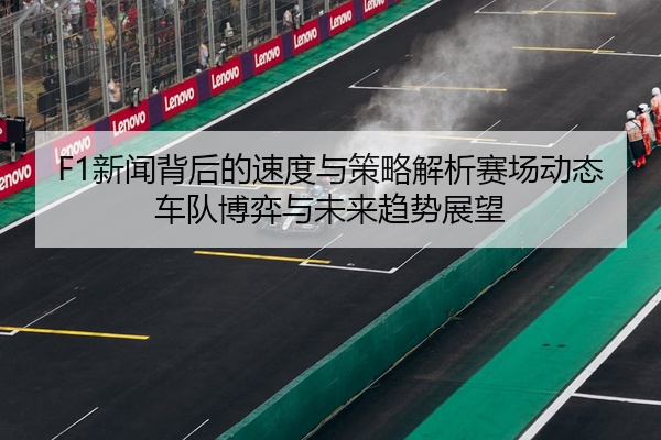 F1新闻背后的速度与策略解析赛场动态车队博弈与未来趋势展望