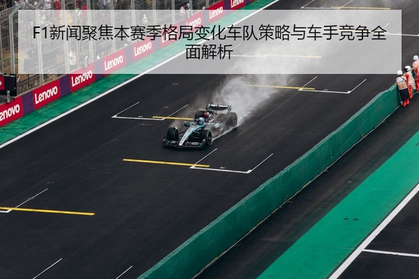 F1新闻聚焦本赛季格局变化车队策略与车手竞争全面解析