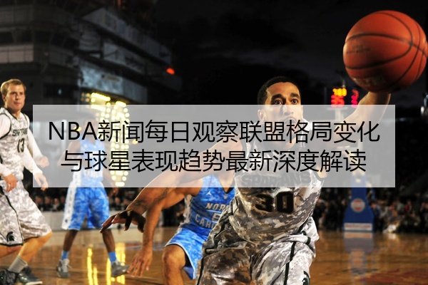 NBA新闻每日观察联盟格局变化与球星表现趋势最新深度解读