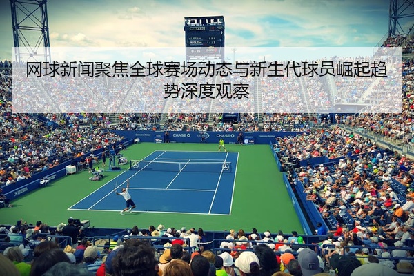 网球新闻聚焦全球赛场动态与新生代球员崛起趋势深度观察