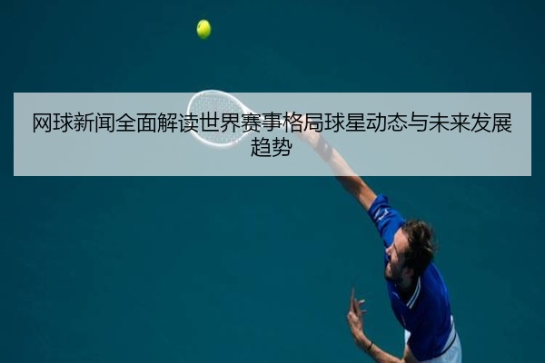 网球新闻全面解读世界赛事格局球星动态与未来发展趋势