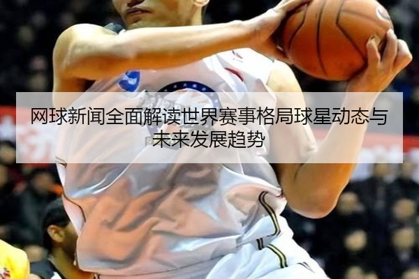 网球新闻全面解读世界赛事格局球星动态与未来发展趋势