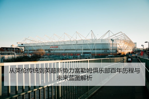 从英伦传统到英超新势力富勒姆俱乐部百年历程与未来蓝图解析