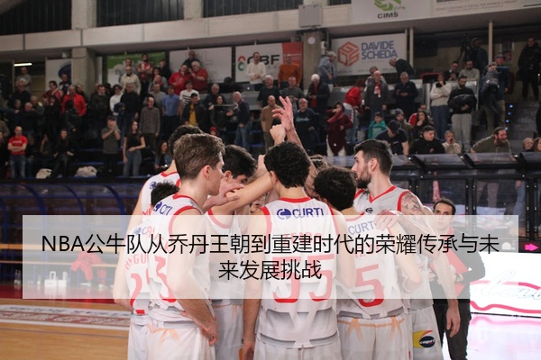 NBA公牛队从乔丹王朝到重建时代的荣耀传承与未来发展挑战