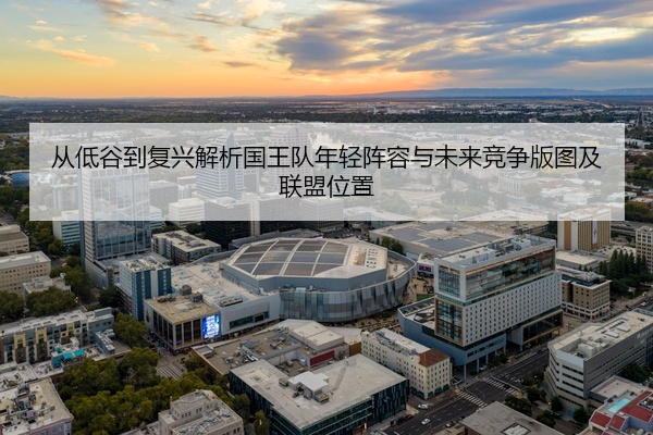 从低谷到复兴解析国王队年轻阵容与未来竞争版图及联盟位置