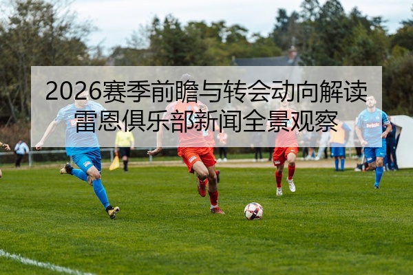 2026赛季前瞻与转会动向解读雷恩俱乐部新闻全景观察